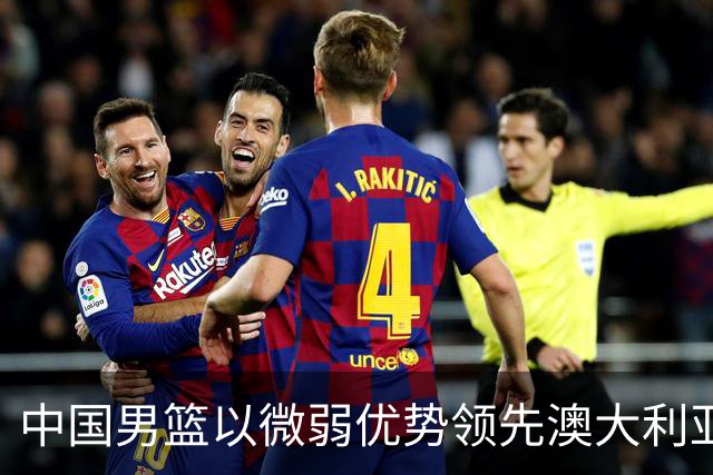 中国男篮以微弱优势领先澳大利亚，球员表现各有千秋